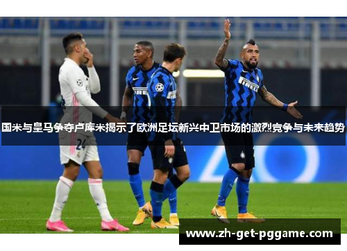 国米与皇马争夺卢库米揭示了欧洲足坛新兴中卫市场的激烈竞争与未来趋势 国米与皇马争夺卢库米揭示了欧洲足坛新兴中卫市场的激烈竞争与未来趋势