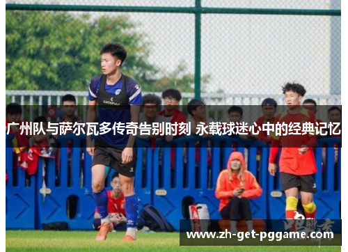 广州队与萨尔瓦多传奇告别时刻 永载球迷心中的经典记忆 广州队与萨尔瓦多传奇告别时刻 永载球迷心中的经典记忆
