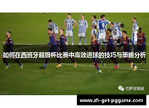 如何在西班牙超级杯比赛中高效进球的技巧与策略分析 如何在西班牙超级杯比赛中高效进球的技巧与策略分析