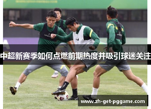 中超新赛季如何点燃前期热度并吸引球迷关注 中超新赛季如何点燃前期热度并吸引球迷关注