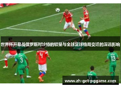 世界杯开幕战俄罗斯对沙特的较量与全球足球格局变迁的深远影响 世界杯开幕战俄罗斯对沙特的较量与全球足球格局变迁的深远影响