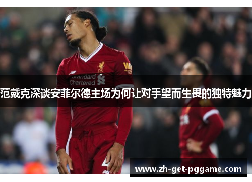 范戴克深谈安菲尔德主场为何让对手望而生畏的独特魅力