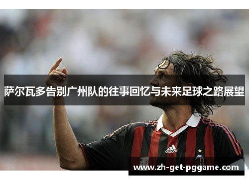 萨尔瓦多告别广州队的往事回忆与未来足球之路展望