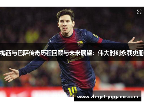 梅西与巴萨传奇历程回顾与未来展望:伟大时刻永载史册 梅西与巴萨传奇历程回顾与未来展望:伟大时刻永载史册
