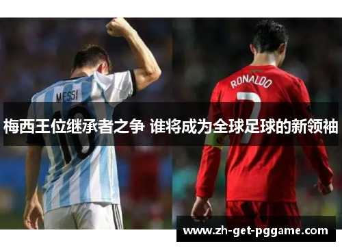 梅西王位继承者之争 谁将成为全球足球的新领袖 梅西王位继承者之争 谁将成为全球足球的新领袖