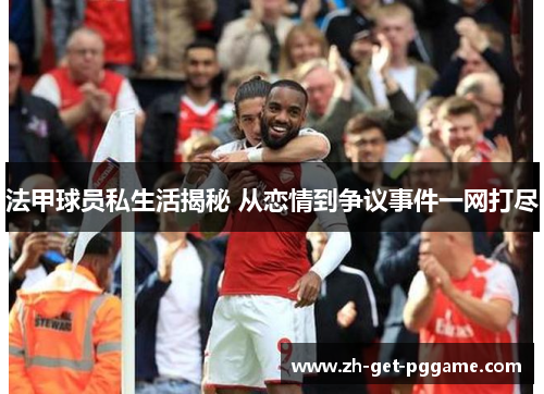 法甲球员私生活揭秘 从恋情到争议事件一网打尽 法甲球员私生活揭秘 从恋情到争议事件一网打尽