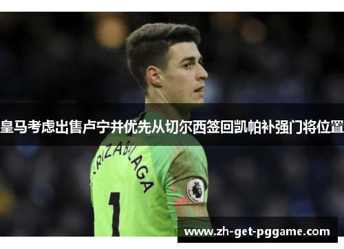 皇马考虑出售卢宁并优先从切尔西签回凯帕补强门将位置