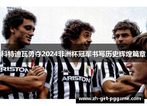 科特迪瓦勇夺2024非洲杯冠军书写历史辉煌篇章