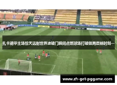 扎卡德甲主场惊天远射世界波破门瞬间点燃球场打破僵局震撼时刻一 扎卡德甲主场惊天远射世界波破门瞬间点燃球场打破僵局震撼时刻一
