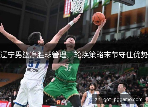 辽宁男篮净胜球管理，轮换策略末节守住优势